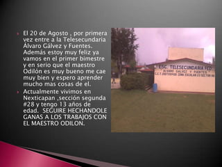    El 20 de Agosto , por primera
    vez entre a la Telesecundaria
    Álvaro Gálvez y Fuentes.
    Además estoy muy feliz ya
    vamos en el primer bimestre
    y en serio que el maestro
    Odilón es muy bueno me cae
    muy bien y espero aprender
    mucho mas cosas de el.
   Actualmente vivimos en
    Nexticapan ,sección segunda
    #28 y tengo 13 años de
    edad. SEGUIRE HECHANDOLE
    GANAS A LOS TRABAJOS CON
    EL MAESTRO ODILON.
 