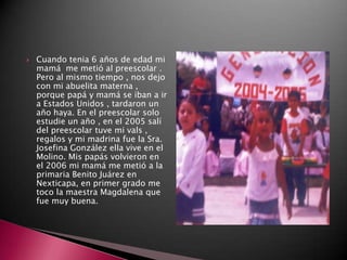    Cuando tenia 6 años de edad mi
    mamá me metió al preescolar .
    Pero al mismo tiempo , nos dejo
    con mi abuelita materna ,
    porque papá y mamá se iban a ir
    a Estados Unidos , tardaron un
    año haya. En el preescolar solo
    estudie un año , en el 2005 salí
    del preescolar tuve mi vals ,
    regalos y mi madrina fue la Sra.
    Josefina González ella vive en el
    Molino. Mis papás volvieron en
    el 2006 mi mamá me metió a la
    primaria Benito Juárez en
    Nexticapa, en primer grado me
    toco la maestra Magdalena que
    fue muy buena.
 