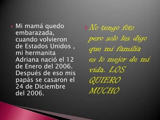    Mi mamá quedo          No tengo foto
    embarazada,
    cuando volvieron       pero solo les digo
    de Estados Unidos ,    que mi familia
    mi hermanita
    Adriana nació el 12    es lo mejor de mi
    de Enero del 2006.
    Después de eso mis     vida. LOS
    papás se casaron el    QUIERO
    24 de Diciembre
    del 2006.              MUCHO
 