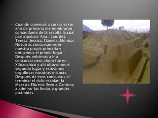    Cuando comencé a cursar sexto
    año de primaria me nombraron
    comandante de la escolta la cual
    participaban: Ana , Lourdes,
    Teresa, Jessica, Daniela ,Mónica .
    Nosotros concursamos en
    nuestra propia primaria y
    obtuvimos el primer lugar .
    Después volvimos a ir a
    concursar pero ahora fue en
    Xilozochico y ahí obtuvimos el
    segundo lugar y estuvimos
    orgullosas nosotras mismas.
    Después de esos concursos al
    terminar el ciclo escolar la
    Maestra Elia nos llevo a Cantona
    a admirar las lindas y grandes
    pirámides.
 