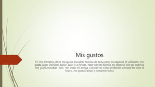 Mis gustos
En mis tiempos libres me gusta escuchar música de toda pero en especial el vallenato, me
gusta jugar voleibol, bailar, salir, ir a fiestas, estar con mi familia en especial con mi sobrina,
me gusta estudiar , leer, reír, estar mi amiga, cocinar, mi color preferido siempre ha sido el
negro, me gusta cantar y tomarme fotos.
 