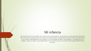 Mi infancia
Mis primeros años de estudio, los curse en la normal superior, de ahí pase a la sede general Santander
allí curse toda mi primaria que por cierto fue la experiencia mas bonita de toda mi vida, de pequeña fui
muy traviesa, desobediente, de mal genio, no me gustaba estudiar, me gustaba ir al colegio por mis
amigos y estar con ellos, me gustaba estar mas con niños que con niñas por ello jugaba futbol todos
los días.
 