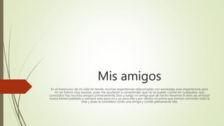 Mis amigos
En el transcurso de mi vida he tenido muchas experiencias relacionadas con amistades esas experiencias para
mi no fueron muy buenas, pues me ayudaron a comprender que no se puede confiar en cualquiera, que
conocidos hay muchos amigos primeramente Dios y luego mi amiga que de hecho llevamos 8 años de amistad
nunca hemos peleado y siempre esta para mi y yo para ella y por ultimo mi prima que hemos convivido toda la
vida y pues la considero como una amiga y confió plenamente ella.
 