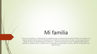 Mi familia
Vivo con mis padres y mi hermanita en realidad tengo 5 hermanos la mayoría de ellos son mujeres, mis
padres tiene la misma edad 45 actualmente, mi hermana menor tiene 12 años , la que sigue soy yo y
tengo 15 años ,la siguiente tiene 19 años etc.. Todos mis hermanos viven en Bogotá, solo tengo 2
abuelos mi abuela vive en Villavicencio y mi abuelo en Venezuela, mis tíos y demás familia bien muy
lejos de aquí.
 
