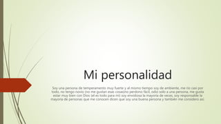 Mi personalidad
Soy una persona de temperamento muy fuerte y al mismo tiempo soy de ambiente, me rio casi por
todo, no tengo novio (no me gustan esas cosas)no perdono fácil, odio solo a una persona, me gusta
estar muy bien con Dios (el es todo para mi) soy envidiosa la mayoría de veces, soy responsable la
mayoría de personas que me conocen dicen que soy una buena persona y también me considero así.
 