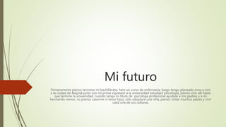 Mi futuro
Primeramente pienso terminar mi bachillerato, hare un curso de enfermería, luego tengo planeado irme a vivir
a la ciudad de Bogotá junto con mi prima ingresare a la universidad estudiare psicología, pienso vivir allí hasta
que termine la universidad, cuando tenga mi titulo de psicóloga profesional ayudare a mis padres y a mi
hermanita menor, no pienso casarme ni tener hijos, solo adoptare una niña, pienso visitar muchos países y vivir
cada una de sus culturas.
 