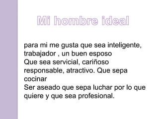 para mi me gusta que sea inteligente,
trabajador , un buen esposo
Que sea servicial, cariñoso
responsable, atractivo. Que sepa
cocinar
Ser aseado que sepa luchar por lo que
quiere y que sea profesional.
 