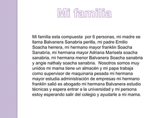 Mi familia esta compuesta por 6 personas, mi madre se
llama Balvanera Sanabria perilla, mi padre Emilio
Soacha herrera, mi hermano mayor franklin Soacha
Sanabria, mi hermana mayor Adriana Marisela soacha
sanabria, mi hermana menor Balvanera Soacha sanabria
y angie nathaly soacha sanabria. Nosotros somos muy
unidos mi mama tiene un almacén y mi papa trabaja
como supervisor de maquinaria pesada mi hermana
mayor estudia administración de empresas mi hermano
franklin salió es abogado mi hermana Balvanera estudio
técnicas y espera entrar a la universidad y mi persona
estoy esperando salir del colegio y ayudarle a mi mama.
 