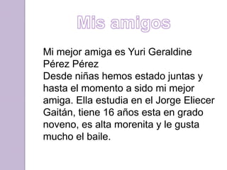 Mi mejor amiga es Yuri Geraldine
Pérez Pérez
Desde niñas hemos estado juntas y
hasta el momento a sido mi mejor
amiga. Ella estudia en el Jorge Eliecer
Gaitán, tiene 16 años esta en grado
noveno, es alta morenita y le gusta
mucho el baile.
 