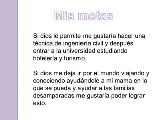 Si dios lo permite me gustaría hacer una
técnica de ingeniería civil y después
entrar a la universidad estudiando
hotelería y turismo.
Si dios me deja ir por el mundo viajando y
conociendo ayudándole a mi mama en lo
que se pueda y ayudar a las familias
desamparadas me gustaría poder lograr
esto.
 