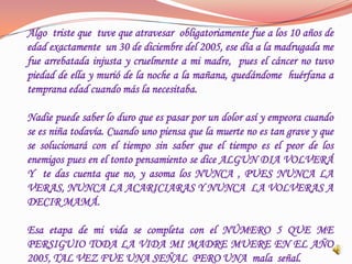 Algo triste que tuve que atravesar obligatoriamente fue a los 10 años de
edad exactamente un 30 de diciembre del 2005, ese día a la madrugada me
fue arrebatada injusta y cruelmente a mi madre, pues el cáncer no tuvo
piedad de ella y murió de la noche a la mañana, quedándome huérfana a
temprana edad cuando más la necesitaba.

Nadie puede saber lo duro que es pasar por un dolor así y empeora cuando
se es niña todavía. Cuando uno piensa que la muerte no es tan grave y que
se solucionará con el tiempo sin saber que el tiempo es el peor de los
enemigos pues en el tonto pensamiento se dice ALGUN DIA VOLVERÁ
Y te das cuenta que no, y asoma los NUNCA , PUES NUNCA LA
VERAS, NUNCA LA ACARICIARAS Y NUNCA LA VOLVERAS A
DECIR MAMÁ.

Esa etapa de mi vida se completa con el NÚMERO 5 QUE ME
PERSIGUIO TODA LA VIDA MI MADRE MUERE EN EL AÑO
2005, TAL VEZ FUE UNA SEÑAL PERO UNA mala señal.
 