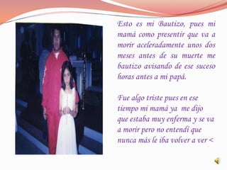 Esto es mi Bautizo, pues mi
mamá como presentir que va a
morir aceleradamente unos dos
meses antes de su muerte me
bautizo avisando de ese suceso
horas antes a mi papá.

Fue algo triste pues en ese
tiempo mi mamá ya me dijo
que estaba muy enferma y se va
a morir pero no entendí que
nunca más le iba volver a ver <
 