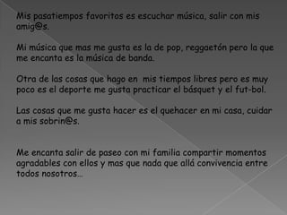Mis pasatiempos favoritos es escuchar música, salir con mis
amig@s.
Mi música que mas me gusta es la de pop, reggaetón pero la que
me encanta es la música de banda.
Otra de las cosas que hago en mis tiempos libres pero es muy
poco es el deporte me gusta practicar el básquet y el fut-bol.
Las cosas que me gusta hacer es el quehacer en mi casa, cuidar
a mis sobrin@s.
Me encanta salir de paseo con mi familia compartir momentos
agradables con ellos y mas que nada que allá convivencia entre
todos nosotros…
 