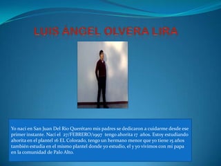 Yo nací en San Juan Del Rio Querétaro mis padres se dedicaron a cuidarme desde ese
primer instante. Nací el 27/FEBRERO/1997 tengo ahorita 17 años. Estoy estudiando
ahorita en el plantel 16 EL Colorado, tengo un hermano menor que yo tiene 15 años
también estudia en el mismo plantel donde yo estudio, el y yo vivimos con mi papa
en la comunidad de Palo Alto.
 