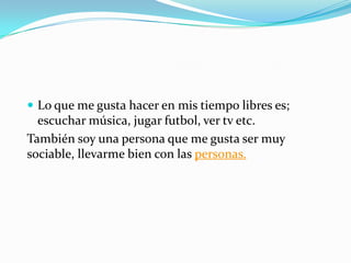  Lo que me gusta hacer en mis tiempo libres es;
escuchar música, jugar futbol, ver tv etc.
También soy una persona que me gusta ser muy
sociable, llevarme bien con las personas.
 