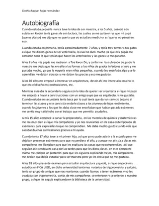 CinthiaRaquel RojasHernández
Autobiografía
Cuando estaba pequeña nunca tuve la idea de ser maestra, a los 5 años, cuando aún
estaba en kínder tenía ganas de ser doctora, las cuales se me quitaron ya que mi papá
(que es doctor) me dijo que no quería que yo estudiara medicina así que ya no pensé en
eso.
Cuando estaba en primaria, tenía aproximadamente 7 años, y tenía tres perros y dos gatos
así que me dieron ganas de ser veterinaria, lo cual no duró mucho ya que mis papás me
contaron todo lo que tenían que hacer los veterinarios y las ganas se me quitaron.
A los 8 años mis papás me metieron a Tae Kwon Do, y conforme iba subiendo de grado la
maestra me decía que les enseñara las formas a los niños de grados inferiores al mío y me
gustaba mucho, ya que la mayoría eran niños pequeños, cuando les enseñaba algo y se lo
aprendían me daban abrazos y me daban las gracias y eso me gustaba.
A los 10 años me empecé a interesar en arquitectura, desde ahí me interesaba mucho lo
que era el diseño en construcciones, etc.
Mientras cursaba la secundaria seguía con la idea de querer ser arquitecta así que mi papá
me empezó a llevar a construcciones con un amigo suyo que es arquitecto, y me gustaba.
Cuando estaba en secundaria tenía beca por lo cual tenía que dar un servicio becario al
terminar las clases y este consistía en darle clases a los alumnos de bajo rendimiento,
cuando los jóvenes a los que les daba clase me enseñaban que habían pasado exámenes
me sentía muy satisfecha con el trabajo que me permitía ayudarles.
A mis 15 años comencé a cursar la preparatoria, en las materias de química y matemáticas
me iba muy bien así que mis compañeros y yo nos reuníamos en mi casa en temporada de
exámenes para explicarles lo que no comprendían. Me daba mucho gusto cuando veía que
sacaban buenas calificaciones gracias a mi ayuda.
Cuando tenía 17 años tuve a mi primer hijo, así que ya no pude asistir a la escuela pero me
dejaban presentar exámenes para que no perdiera el año, y aunque no asistía a clases mis
compañeros me llamaban para que les explicara las cosas que no comprendían, así que
seguían asistiendo a mi casa por las tardes para que les diera clases, en este tiempo mi
mamá me compro un pintarrón para que les siguiera explicando mejor, mis compañeros
me decían que debía estudiar para ser maestra pero yo les decía que no me gustaba.
A los 18 años presente examen para estudiar arquitectura y quedé, así que empecé mis
estudios en FICA UJED, en dicha universidad teníamos materias de trigonometría y calculo,
tenía un grupo de amigas que nos reuníamos cuando íbamos a tener exámenes y yo les
ayudaba con trigonometría, varios de mis compañeros se enteraron y se unieron a nuestro
grupo, así que les seguía explicando en la biblioteca de la universidad.
 