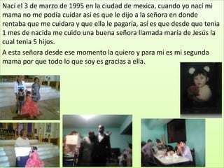 Nací el 3 de marzo de 1995 en la ciudad de mexica, cuando yo nací mi
mama no me podía cuidar así es que le dijo a la señora en donde
rentaba que me cuidara y que ella le pagaría, así es que desde que tenia
1 mes de nacida me cuido una buena señora llamada maría de Jesús la
cual tenia 5 hijos.
A esta señora desde ese momento la quiero y para mi es mi segunda
mama por que todo lo que soy es gracias a ella.
 