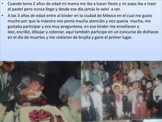 • Cuando tenia 2 años de edad mi mama me iba a hacer fiesta y mi papa iba a traer
  el pastel pero nunca llego y desde ese día jamás lo volví a ver.
• A los 3 años de edad entre al kínder en la ciudad de México en el cual me gusto
  mucho por que la maestra nos ponía mucha atención y nos quería mucho, me
  gustaba participar y era muy preguntona, en ese kínder me enseñaron a
  leer, escribir, dibujar y colorear, aquí también participe en un concurso de disfraces
  en el día de muertos y me vistieron de brujita y gane el primer lugar.
 