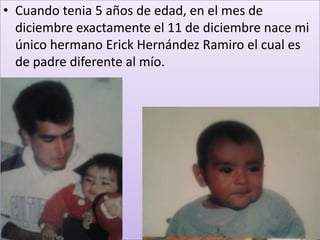 • Cuando tenia 5 años de edad, en el mes de
  diciembre exactamente el 11 de diciembre nace mi
  único hermano Erick Hernández Ramiro el cual es
  de padre diferente al mío.
 