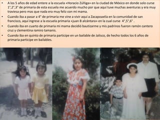 •   A los 5 años de edad entere a la escuela «Horacio Zúñiga» en la ciudad de México en donde solo curse
    1°,2°,3° de primaria de esta escuela me acuerdo mucho por que aquí tuve muchas aventuras y era muy
    traviesa pero mas que nada era muy feliz con mi mama.
•   Cuando iba a pasar a 4° de primaria me vine a vivir aquí a Zacapoaxtla en la comunidad de san
    francisco, aquí ingrese a la escuela primaria «juan B alcántara» en la cual curse 4°,5°,6° .
•   Cuando iba en cuarto de primaria mi mama decidió bautizarme y mis padrinos fueron ramón cantero
    cruz y clementina ramiro tamanis.
•   Cuando iba en quinto de primaria participe en un bailable de Jalisco, de hecho todos los 6 años de
    primaria participe en bailables.
 