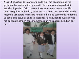 • A los 11 años Salí de la primaria en la cual me di cuenta que me
  gustaban las matemáticas y a partir de ese momento yo decidí
  estudiar ingeniero físico matemático, en ese momento también
  quería seguir estudiando y quise entrar a la escuela secundaria 5 de
  mayo de 1862 pero mi madre no quiso dijo que como toda mi familia
  yo tenia que estudiar en la telesecundaria «Lic. Benito Juárez» y no
  me quedo de otra en esos momentos aun mis padres decidían por
  mi.
 