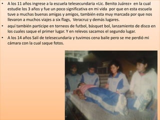 • A los 11 años ingrese a la escuela telesecundaria «Lic. Benito Juárez» en la cual
  estudie los 3 años y fue un poco significativa en mi vida por que en esta escuela
  tuve a muchas buenas amigas y amigos, también esta muy marcada por que nos
  llevaron a muchos viajes a six flags, Veracruz y demás lugares.
• aquí también participe en torneos de futbol, básquet bol, lanzamiento de disco en
  los cuales saque el primer lugar. Y en relevos sacamos el segundo lugar.
• A los 14 años Salí de telesecundaria y tuvimos cena baile pero se me perdió mi
  cámara con la cual saque fotos.
 