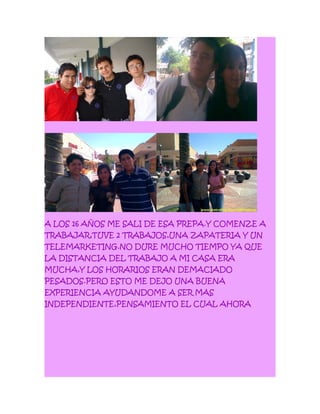 A LOS 16 AÑOS ME SALI DE ESA PREPA.Y COMENZE A
TRABAJAR,TUVE 2 TRABAJOS,UNA ZAPATERIA Y UN
TELEMARKETING.NO DURE MUCHO TIEMPO YA QUE
LA DISTANCIA DEL TRABAJO A MI CASA ERA
MUCHA,Y LOS HORARIOS ERAN DEMACIADO
PESADOS.PERO ESTO ME DEJO UNA BUENA
EXPERIENCIA AYUDANDOME A SER MAS
INDEPENDIENTE,PENSAMIENTO EL CUAL AHORA
 