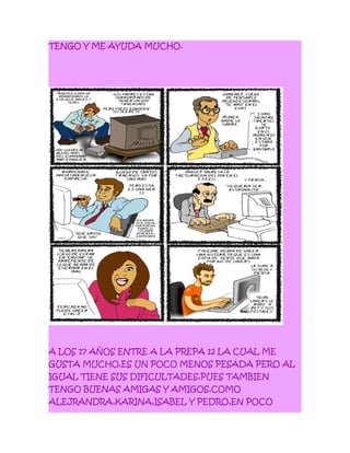 TENGO Y ME AYUDA MUCHO.
A LOS 17 AÑOS ENTRE A LA PREPA 12 LA CUAL ME
GUSTA MUCHO,ES UN POCO MENOS PESADA PERO AL
IGUAL TIENE SUS DIFICULTADES,PUES TAMBIEN
TENGO BUENAS AMIGAS Y AMIGOS,COMO
ALEJRANDRA,KARINA,ISABEL Y PEDRO,EN POCO
 
