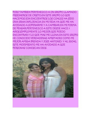 PUES TAMBIEN PERTENEZCO A UN GRUPO LLAMADO
MISIONEROS DE CRISTO,EN ESTE GRUPO LO QUE
HACEMOS SON ENCUENTROS LOS CUALES HA SIDO
UNA GRAN INFLUENCIA EN MI VIDA YA QUE ME HA
AYUDADO A SUPERARME Y A CAMBIAR EN MI FORMA
DE PENSAR,PERTENEZCO A ESTE DESDE HACE 3
AÑOS,SIMPLEMENTE LO MEJOR QUE PUEDO
ENCONTRAR Y LO QUE MAS ME LLENA.EN ESTE GRUPO
HE CONOCIDO VERDADERAS AMISTADES COMO MI
MEJOR AMIGA BRENDA Y JOSE ANTONIO. Y AL IGUAL
ESTE MOVIMIENTO ME HA AYUDADO A QUE
PERSONAS CONOSCAN DIOS.
 