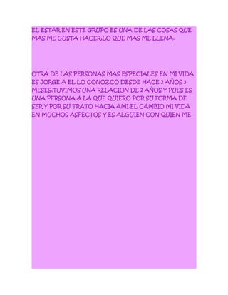 EL ESTAR EN ESTE GRUPO ES UNA DE LAS COSAS QUE
MAS ME GUSTA HACER,LO QUE MAS ME LLENA.
OTRA DE LAS PERSONAS MAS ESPECIALES EN MI VIDA
ES JORGE,A EL LO CONOZCO DESDE HACE 2 AÑOS 3
MESES,TUVIMOS UNA RELACION DE 2 AÑOS Y PUES ES
UNA PERSONA A LA QUE QUIERO POR SU FORMA DE
SER Y POR SU TRATO HACIA AMI.EL CAMBIO MI VIDA
EN MUCHOS ASPECTOS Y ES ALGUIEN CON QUIEN ME
 