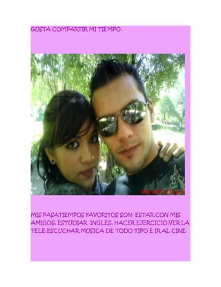 GUSTA COMPARTIR MI TIEMPO.
MIS PASATIEMPOS FAVORITOS SON: ESTAR CON MIS
AMIGOS, ESTUDIAR INGLES, HACER EJERCICIO,VER LA
TELE,ESCUCHAR MUSICA DE TODO TIPO E IR AL CINE.
 