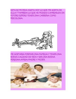 ESTA ES MI VIDA HASTA HOY LO QUE ME GUSTA DE
ELLA Y TAMBIEN LO QUE HE PODIDO CAMBIAR,EN UN
FUTURO ESPERO TENER UNA CARRERA COMO
PSICOLOGA,
ME GUSTARIA FORMAR UNA FAMILIA Y TENER UNA
BUENA CALIDAD DE VIDA Y SER UNA BUENA
PERSONA,AMIGA,MADRE Y MUJER
 