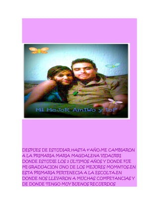 DESPUES DE ESTUDIAR HASTA 4°AÑO,ME CAMBIARON
A LA PRIMARIA MARIA MAGDALENA VIDAURRI
DONDE ESTUDIE LOS 2 ULTIMOS AÑOS Y DONDE FUE
MI GRADUACION UNO DE LOS MEJORES MOMNTOS,EN
ESTA PRIMARIA PERTENECIA A LA ESCOLTA,EN
DONDE NOS LLEVARON A MUCHAS COMPETANCIAS Y
DE DONDE TENGO MUY BUENOS RECUERDOS
 