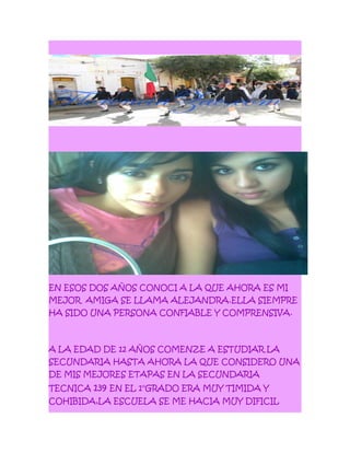 EN ESOS DOS AÑOS CONOCI A LA QUE AHORA ES MI
MEJOR AMIGA SE LLAMA ALEJANDRA.ELLA SIEMPRE
HA SIDO UNA PERSONA CONFIABLE Y COMPRENSIVA.
A LA EDAD DE 12 AÑOS COMENZE A ESTUDIAR LA
SECUNDARIA HASTA AHORA LA QUE CONSIDERO UNA
DE MIS MEJORES ETAPAS EN LA SECUNDARIA
TECNICA 139 EN EL 1°GRADO ERA MUY TIMIDA Y
COHIBIDA,LA ESCUELA SE ME HACIA MUY DIFICIL
 