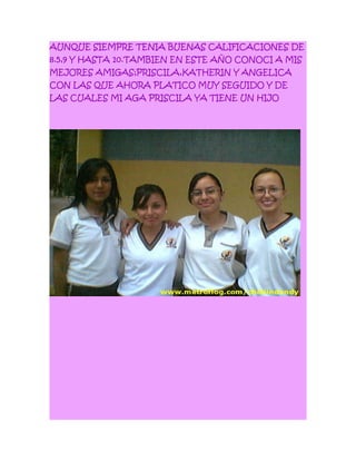 AUNQUE SIEMPRE TENIA BUENAS CALIFICACIONES DE
8.5,9 Y HASTA 10.TAMBIEN EN ESTE AÑO CONOCI A MIS
MEJORES AMIGAS;PRISCILA,KATHERIN Y ANGELICA
CON LAS QUE AHORA PLATICO MUY SEGUIDO Y DE
LAS CUALES MI AGA PRISCILA YA TIENE UN HIJO
 