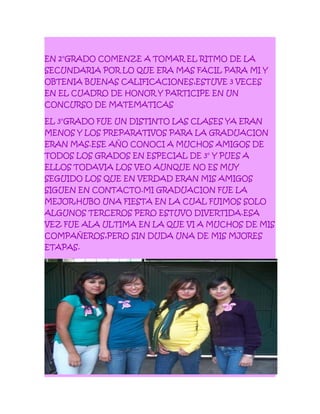 EN 2°GRADO COMENZE A TOMAR EL RITMO DE LA
SECUNDARIA POR LO QUE ERA MAS FACIL PARA MI Y
OBTENIA BUENAS CALIFICACIONES,ESTUVE 3 VECES
EN EL CUADRO DE HONOR Y PARTICIPE EN UN
CONCURSO DE MATEMATICAS
EL 3°GRADO FUE UN DISTINTO LAS CLASES YA ERAN
MENOS Y LOS PREPARATIVOS PARA LA GRADUACION
ERAN MAS.ESE AÑO CONOCI A MUCHOS AMIGOS DE
TODOS LOS GRADOS EN ESPECIAL DE 3° Y PUES A
ELLOS TODAVIA LOS VEO AUNQUE NO ES MUY
SEGUIDO LOS QUE EN VERDAD ERAN MIS AMIGOS
SIGUEN EN CONTACTO.MI GRADUACION FUE LA
MEJOR,HUBO UNA FIESTA EN LA CUAL FUIMOS SOLO
ALGUNOS TERCEROS PERO ESTUVO DIVERTIDA.ESA
VEZ FUE ALA ULTIMA EN LA QUE VI A MUCHOS DE MIS
COMPAÑEROS,PERO SIN DUDA UNA DE MIS MJORES
ETAPAS.
 