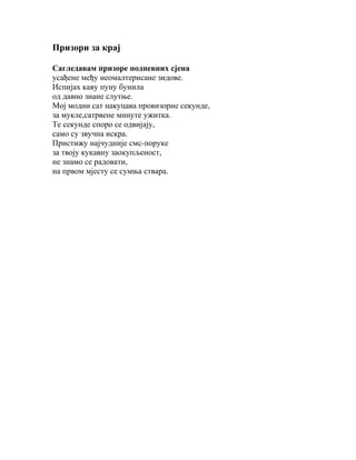 Призори за крај
Сагледавам призоре подневних сјена
усађене међу неомалтерисане зидове.
Испијах каву пуну бунила
од давно знане слутње.
Мој модни сат накуцава провизорне секунде,
за мукле,сатрвене минуте ужитка.
Те секунде споро се одвијају,
само су звучна искра.
Пристижу најчудније смс-поруке
за твоју кукавну заокупљеност,
не знамо се радовати,
на првом мјесту се сумња ствара.

 