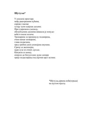 Шутуља*
У сеоском простору
међу раштрканим кућама,
сирове гласове
гутају тупи одијеци даљине.
При старачком сљепилу,
обезубљеним деснима жвакала је понудевоће и посне колаче.
Трошарина за преминулу подмирена,
очни капци затворени,
глава подвезана,
пред гробни укоп упокојена окупана.
Сричу се жалопојке,
цуре сузе из очних дупљи.
Кандила се њишу,
опијело до богуугодне душе допире
прије подастирања под вјечни крст истине.

*Шутуља,дрвена изба(зграда)
на пустом мјесту.

 