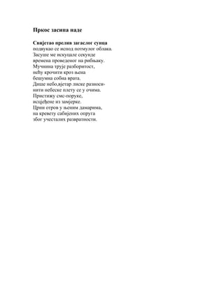 Пркос засипа наде
Свијетао прелив загаслог сунца
подвукао се испод потмулог облака.
Засуше ме искуцале секунде
времена проведеног на рибњаку.
Мучнина трује разборитост,
нећу крочити кроз њена
бешумна собна врата.
Дише небо,вјетар лиске разносинити небеске плету се у очима.
Пристижу смс-поруке,
исцјеђене из замјерке.
Црни отров у њеним дамарима,
на кревету сабијених опруга
због учесталих развратности.

 