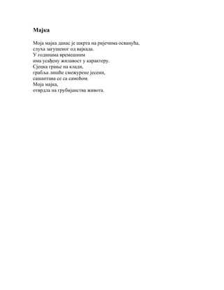 Мајка
Моја мајка данас је шкрта на ријечима осванућа,
слуха загушеног од вајкада.
У годинама времешним
има усађену жилавост у карактеру.
Сјецка грање на клади,
грабља лишће смежурене јесени,
сашаптава се са самоћом.
Моја мајка,
отврдла на грубијанства живота.

 