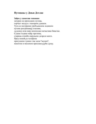 Путовање у Доњи Детлак
Зађох у самотни топоним
затурен од проходних путева,
горчаст ваздух с напором удишем.
Туга се кострјеши гробљанском лединомпутеве разгранавају изазови,
људској лози није неопходно нечастиво бивство.
Сушне године међу прстима,
старица стишће окруњено дозрело жито.
Пред поноћ,са телефона
пригушени тужни глас каза-''молим'',
мекотом и милоном преплављујући душу.

 