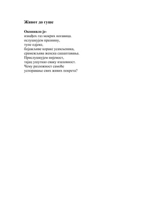 Живот до гуше
Окопнило јеизнађох газ мокрих ногавица.
ослушкујем празнину,
тупе одјеке,
бојажљиве кораке усамљеника,
срамежљива женска сашаптавања.
Прислушкујем нијемост,
тајац ушуткао сваку изазовност.
Чему разложност самоће
успоравање свих живих покрета?

 