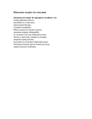 Пажљиво ходајте по земљици
Закашњали снијег ће прекрити загађено тлогнојна црвљива мјеста,
саплићем се о пвц-кесе,
свјетлуцаве фолије,
згужване папириће.
Овом улицом не желим ходати,
данашње кораке заборавићу,
из људских погледа извјетрила нада.
Земља у простору уморна од немара,
закрчена травуљагама,
муљежна од отпадака човјечијих руку.
Земљица изнутра дрхти-тешки јој људи,
одреда земљом затрпани.

 