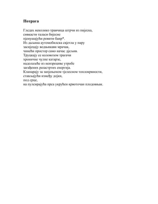 Потрага
Гледах неколико травчица штрчи из пијеска,
сивкасти таласи бијесне
пјенушајући ровити баир*.
Из даљина аутомобилска свјетла у пару
засијецају водњикави мрачак,
чинећи простор само начас дјељив.
Труцкају се коловозом трагачи
хроничне чулне катарзе,
надолазеће из неизрециве утробе
загађених разастртих енергија.
Клапарају за запјењеном тјелесном топлокрвности,
стављајући између дојки,
под срце,
на пулсирајућа прса укрућен крвоточан плодовњак.

 