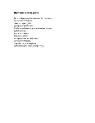 Искуства никад доста
Бити добро покривен-од тегоба сакривен,
мисаоно неумјерен,
сажетих прохтјева,
успораван тишином.
Одбојна тајна смрти на климавим ногама,
сувом језику,
упалитих десни,
воњавом зноју,
недореченим прохтјевима.
Сабијени нуждом,
случајно отјелотворени
неминовности видљивог расула.

 