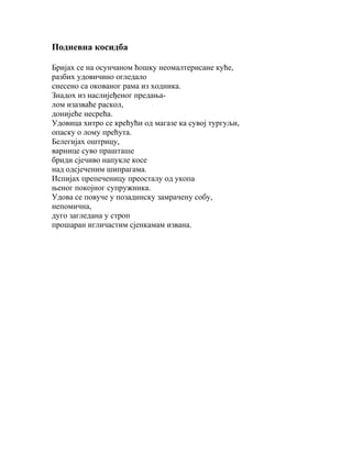 Подневна косидба
Бријах се на осунчаном ћошку неомалтерисане куће,
разбих удовичино огледало
снесено са окованог рама из ходника.
Знадох из наслијеђеног предањалом изазваће раскол,
донијеће несрећа.
Удовица хитро се крећући од магазе ка сувој тургуљи,
опаску о лому прећута.
Белегијах оштрицу,
варнице суво прашташе
бриди сјечиво напукле косе
над одсјеченим шипрагама.
Испијах препеченицу преосталу од укопа
њеног покојног супружника.
Удова се повуче у позадинску замрачену собу,
непомична,
дуго загледана у строп
прошаран игличастим сјенкамам извана.

 