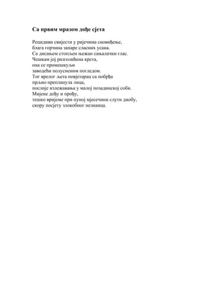 Са првим мразом дође сјета
Рецидиви свијести у ријечима сновиђење,
блага горчина запаре сласних усана.
Са дисањем стопљен њежан сањалачки глас.
Чешкам јој разголићена крста,
она се промешкуљи
заводећи полусненим погледом.
Тог врелог љета повјетарац са побрђа
прљио препланула лица,
послије излежавања у малој позадинској соби.
Мијене дођу и прођу,
тешко вријеме при пуној мјесечини слути диобу,
скору посјету злокобног незнанца.

 