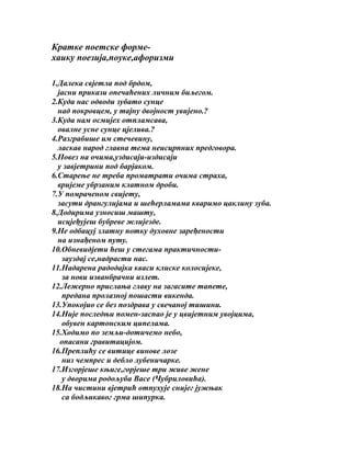 Кратке поетске формехаику поезија,поуке,афоризми
1.Далека свјетла под брдом,
јасни прикази опечаћених личним биљегом.
2.Куда нас одводи зубато сунце
над покровцем, у тајну двојност увијено.?
3.Куда нам осмијех отпламсава,
овалне усне сунце цјелива.?
4.Разграбише им стечевину,
ласкав народ главна тема неисцрпних предговора.
5.Повез на очима,уздисаји-издисаји
у завјетрини под барјаком.
6.Старење не треба проматрати очима страха,
вријеме убрзаним клатном дроби.
7.У помраченом свијету,
засути дрангулијама и шећерламама кваримо цаклину зуба.
8.Додирима узносиш машту,
исцјеђујеш бубреве жлијезде.
9.Не одбацуј златну потку духовне заређености
на изнађеном путу.
10.Обневидјети ћеш у стегама практичностизауздај се,надрасти нас.
11.Надарена радодајка кваси клиске колосијеке,
за нови изванбрачни излет.
12.Лежерно прислања главу на загасите тапете,
предана пролазној пошасти викенда.
13.Упокојио се без поздрава у свечаној тишини.
14.Није последњи помен-заспао је у цвијетним увојцима,
обувен картонским ципелама.
15.Ходимо по земљи-дотичемо небо,
опасани гравитацијом.
16.Преплићу се витице винове лозе
низ чемпрес и дебло лубеничарке.
17.Изгорјеше књиге,горјеше три живе жене
у дворима родољуба Васе (Чубриловића).
18.На чистини вјетрић отпухује снијег јужњак
са бодљикавог грма шипурка.

 