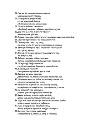 19.Свима ће лопата-задња алатка
загртањем пресудити.
20.На рајском пријестолу,
свеци проповиједници
од давнина знани испосници.
21.Наносе дебелих сметова
обасјавају вањске сијалице студених кућа.
22.Два ока у глави-тамно и крваво,
нарошканих зјеница.
23.Тешки снопови садјевене косе шуште низ глатка бедра.
24.Срце би празновало на гладежне очи.
25.Сноп сунца слио се у раку,
отпоче тући бусиње по мртвачком ковчегу.
26.Вјетар долепрша кроз багремик са беглука*
на свјежу хумку.
27.Земља све поједе-гиздаве косе,чарне очи...
на путу за рај.
28.Забране тешко одбаце навику,
димни колутићи над дјевојачким главама.
29.На превоју двају планина
студеним водама бистрим присебност.
30.Живот једне декадестваралачко умијеће пролазних.
31.Зазовна уз мене залегла,
разодјевена од пета до дивних звончића уха.
32.Нештедимице,за дубок доживљај саживљен
са женским рањивим егом.
33.Зашушкан мирисном хаљином у цвату,
оковратника изљубљеног карминским уснама.
34.Од верема* очи испијене,
усахле зјене на присјени обданице.
35.Душу небеску земни човјек њедри,
црква небеска земаљске темеље има.
36.Није то лице тамнице из кога неможеш изаћи,
прије смрти заробљен рађањем.
37.Није то јефтино профанисање,
то су понуде и приноси набујалих дојки.
38.Колико стечевине залажеш
за таштину у лажном лику и облику.?

 
