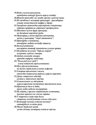 39.Када слегнем раменима,
надобудни аминује*руком цијелу недаћу.
40.Живот преплиће све гушћу мрежу људској муци.
41.Из памћења ( меморије )рачунара- пресабираш
сушту непоузданост цифри у зброју.
42.Замијенио аутомобил,промијенио сапутницу,
одбацио пријатеље отроване предрасудом.
43.Шестим чулом брује призвуци,
по бусијама народној груди.
44.Мушкарац у жени тражи уточиште,
жена у мушкарцу ''стуб заштитни''.
45.Причајући о поштењу,
помијерао међаш на туђу парцелу.
46.Била је радишнапосмртни епитаф замандалио улазна врата.
47.Од рођења до укопа ''бијели свијет''
искушава људског створа.
48.Љубав изненада замире,
хранећи најцрњу љубомору.
49.''Боље роб него гроб''кличу побуњени пред укопавање.
50.Пун мјесец источњак,
по дугим свјетлима углачан асфалт.
51.Говориш пролазним гласом,
односећи непролазне ријечи у рајско царство.
52.Душу смири,ноге обуздај,
укопан у затеченом мјесту.
53.Саживљеним са заблудама
нерегуларности постадоше престижна виза.
54.Принова је било и биће,
преко ноћи нећемо изумријети.
55.Не дојади у другим свијетовима гостовати,
духовне приносе по земљи сијати.
56.У шареном хладу није боље,
старачку немоћ ровита земља себи вуче.
57.Казанџије нагињу устима половку*
хватајући је са више руку.
58.Мисах багремов цват,
густи облаци застираху изашли мјесец.

 